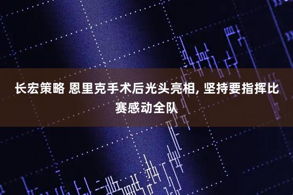 长宏策略 恩里克手术后光头亮相, 坚持要指挥比赛感动全队