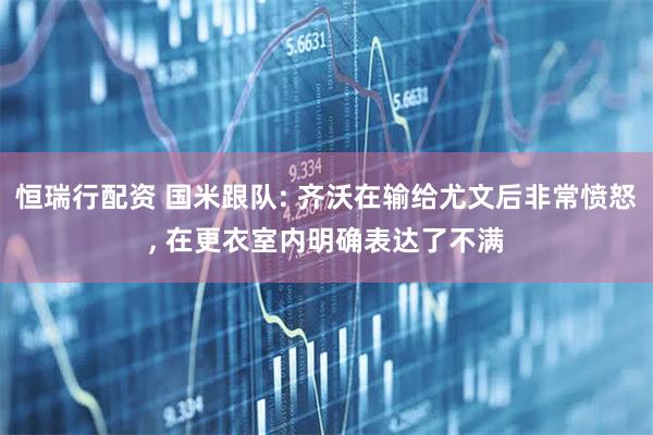 恒瑞行配资 国米跟队: 齐沃在输给尤文后非常愤怒, 在更衣室内明确表达了不满