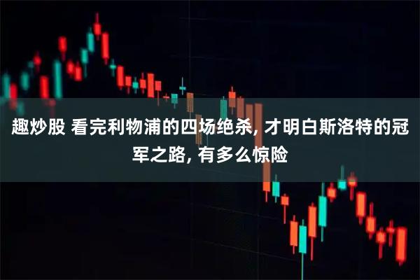 趣炒股 看完利物浦的四场绝杀, 才明白斯洛特的冠军之路, 有多么惊险