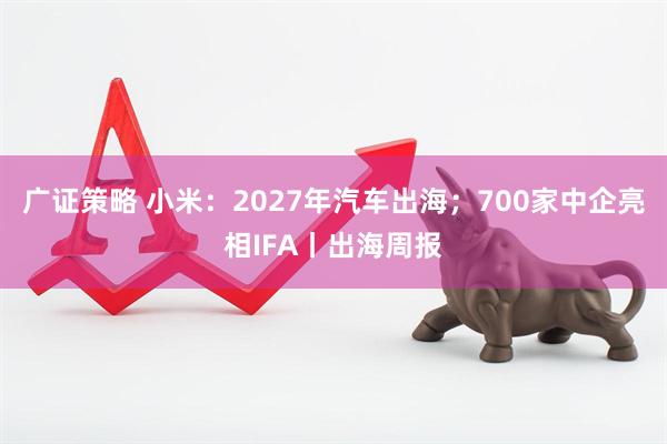 广证策略 小米：2027年汽车出海；700家中企亮相IFA丨出海周报