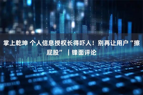 掌上乾坤 个人信息授权长得吓人！别再让用户“擦屁股” ｜锋面评论