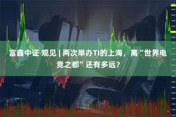 富鑫中证 观见 | 两次举办TI的上海，离“世界电竞之都”还有多远？
