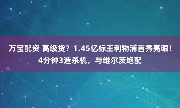 万宝配资 高级货？1.45亿标王利物浦首秀亮眼！4分钟3造杀机，与维尔茨绝配