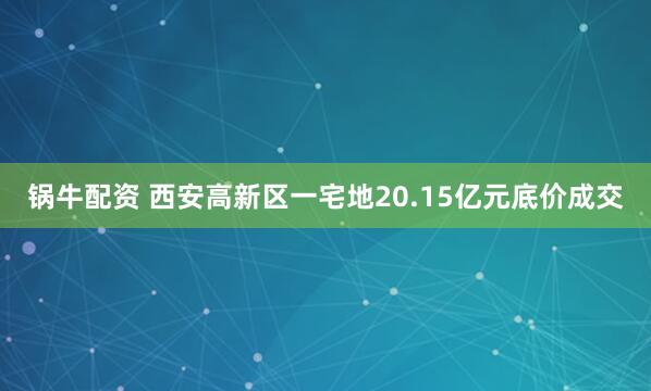 锅牛配资 西安高新区一宅地20.15亿元底价成交