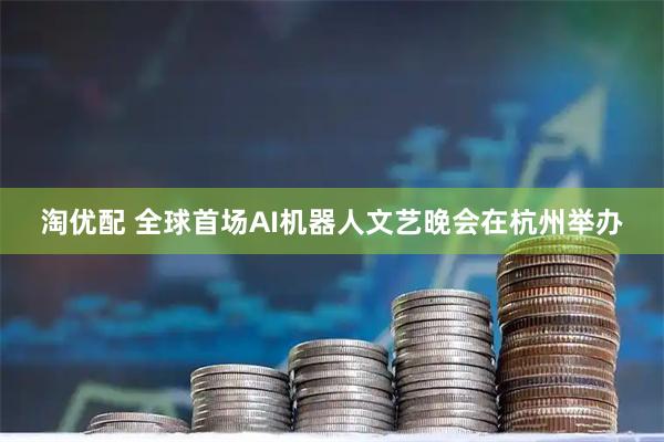 淘优配 全球首场AI机器人文艺晚会在杭州举办