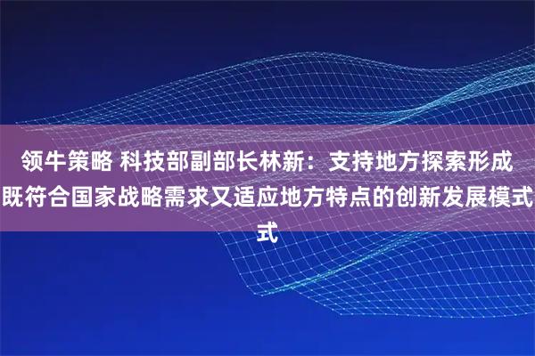 领牛策略 科技部副部长林新：支持地方探索形成既符合国家战略需求又适应地方特点的创新发展模式