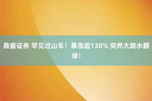 鼎盛证券 罕见过山车！暴涨超130% 突然大跳水翻绿！