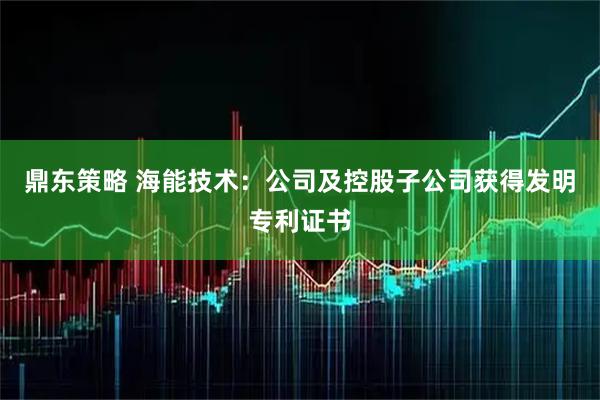 鼎东策略 海能技术：公司及控股子公司获得发明专利证书