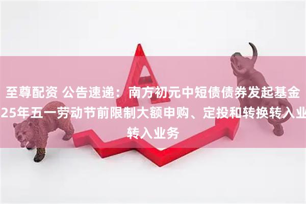 至尊配资 公告速递：南方初元中短债债券发起基金2025年五一劳动节前限制大额申购、定投和转换转入业务