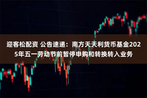 迎客松配资 公告速递：南方天天利货币基金2025年五一劳动节前暂停申购和转换转入业务