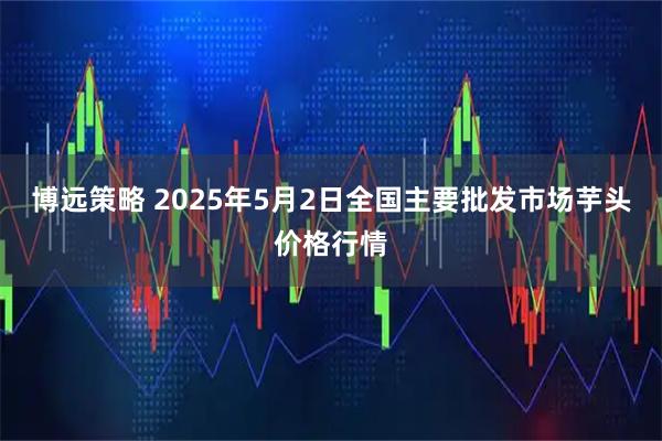 博远策略 2025年5月2日全国主要批发市场芋头价格行情