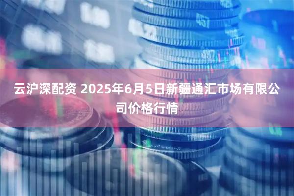 云沪深配资 2025年6月5日新疆通汇市场有限公司价格行情