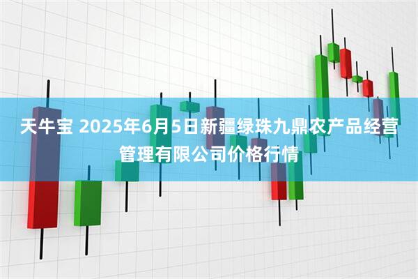 天牛宝 2025年6月5日新疆绿珠九鼎农产品经营管理有限公司价格行情