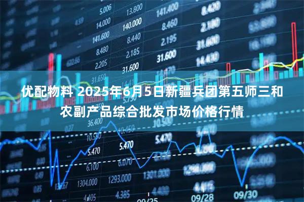 优配物料 2025年6月5日新疆兵团第五师三和农副产品综合批发市场价格行情