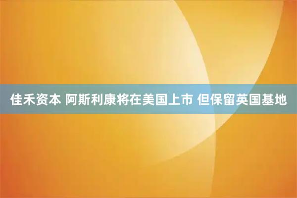 佳禾资本 阿斯利康将在美国上市 但保留英国基地