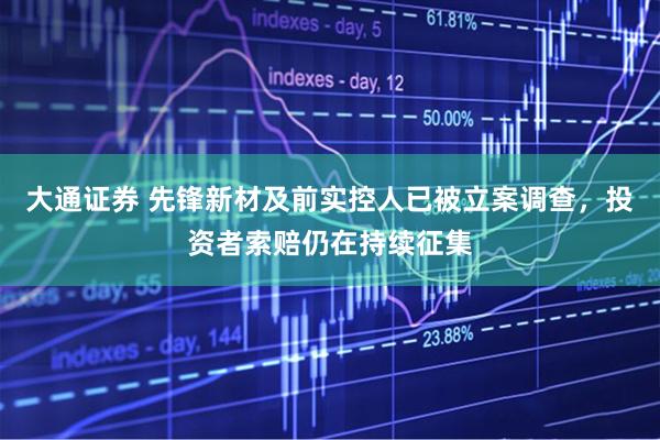 大通证券 先锋新材及前实控人已被立案调查，投资者索赔仍在持续征集