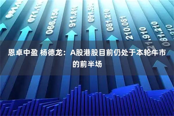 恩卓中盈 杨德龙：A股港股目前仍处于本轮牛市的前半场