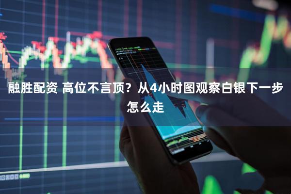 融胜配资 高位不言顶？从4小时图观察白银下一步怎么走