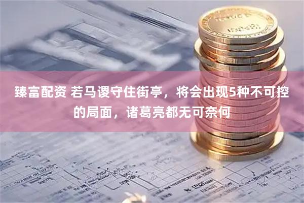 臻富配资 若马谡守住街亭，将会出现5种不可控的局面，诸葛亮都无可奈何