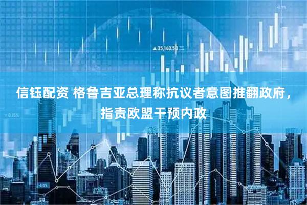 信钰配资 格鲁吉亚总理称抗议者意图推翻政府，指责欧盟干预内政