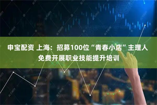 申宝配资 上海：招募100位“青春小店”主理人 免费开展职业技能提升培训