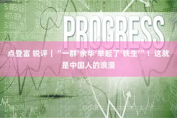 点登富 锐评｜“一群‘余华’举起了‘铁生’”！这就是中国人的浪漫