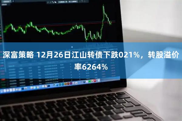 深富策略 12月26日江山转债下跌021%，转股溢价率6264%