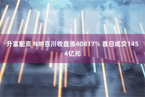 升富配资 N纳百川收盘涨40817% 首日成交1454亿元