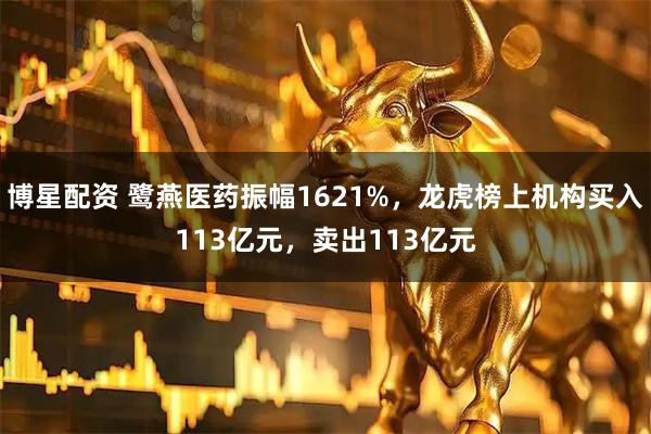 博星配资 鹭燕医药振幅1621%，龙虎榜上机构买入113亿元，卖出113亿元