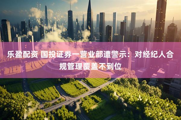 乐盈配资 国投证券一营业部遭警示：对经纪人合规管理覆盖不到位