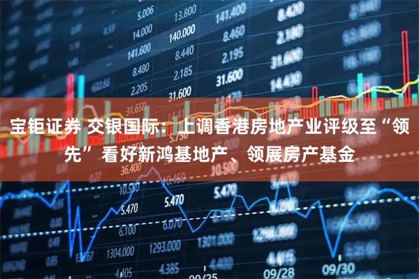 宝钜证券 交银国际：上调香港房地产业评级至“领先” 看好新鸿基地产、领展房产基金
