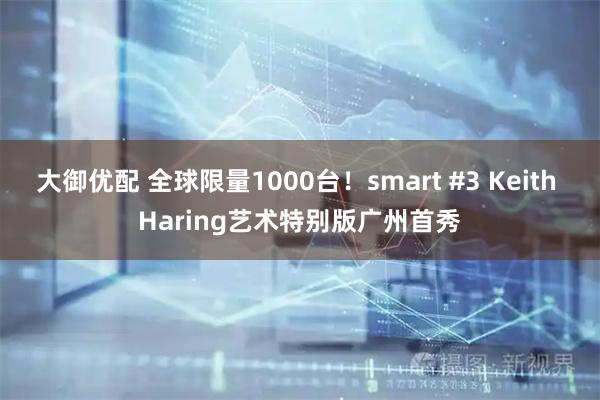大御优配 全球限量1000台！smart #3 Keith Haring艺术特别版广州首秀