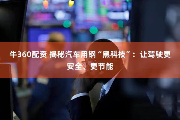 牛360配资 揭秘汽车用钢“黑科技”：让驾驶更安全、更节能