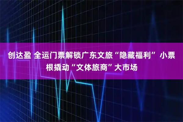 创达盈 全运门票解锁广东文旅“隐藏福利” 小票根撬动“文体旅商”大市场