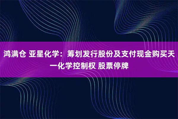 鸿满仓 亚星化学：筹划发行股份及支付现金购买天一化学控制权 股票停牌