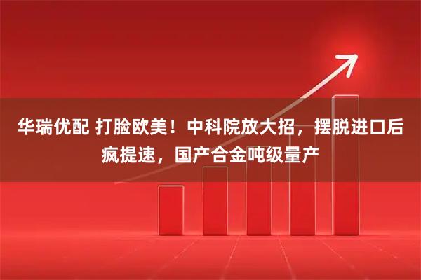 华瑞优配 打脸欧美！中科院放大招，摆脱进口后疯提速，国产合金吨级量产