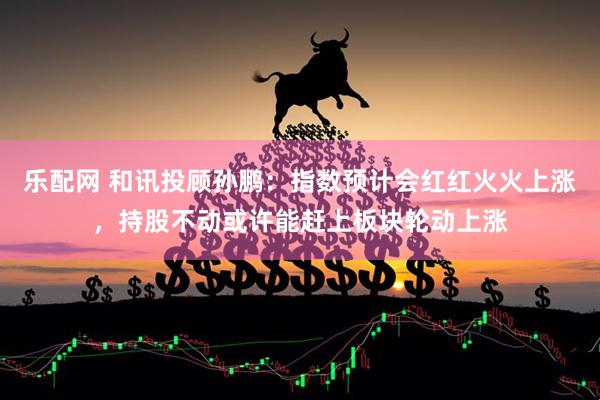 乐配网 和讯投顾孙鹏：指数预计会红红火火上涨，持股不动或许能赶上板块轮动上涨